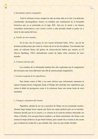 f. Sexualidad y género marginales.

       Todo lo referente al sexo siempre ha sido un tema tabú en el cine. Las películas
consideradas «pornográficas» fueron, en realidad, una continuación de la fotografía
licenciosa que ya se practicaba en el siglo XIX. Aún así, la moral y las buenas
costumbres arrinconaron a este cinéma cochon a salas privadas donde se podía ver y
mirar lo más animal del sexo.

g. Venidos de otros mundos.

       En el cine, fue El enigma de otro mundo (Christian Nyby, 1951), una de las
primeras producciones que contó la «visita» de un ser de otro planeta. Tres décadas más
tarde, un referente básico del género de ciencia-ficción habría que situarlo en ET
(Steven Spielberg, 1982), deslumbrante cuento de hadas sobre emisarios de otros
mundos.

h. Criaturas del más allá.

       Los confines de la ultratumba también han sido explorados por la imaginación
del cine para crear seres diferentes más allá de nuestra propia imaginación.

i. La nueva teogonía de los superhéroes.

       Para luchar contra el Mal y sus seres atávicos que cíclicamente amenazan la
especie humana hemos imaginado desde el Olimpo del celuloide unos superhéroes que
tienen el deber de protegernos como si la existencia fuese una eterna lucha de corte
mazdeísta.



j. A imagen y semejanza del creador.

       Pigmalión, además de ser rey y sacerdote de Chipre era un consumado escultor.
Durante largo tiempo buscó esposa que fuera una mujer perfecta pero no la encontró.
Entonces decidió que no se casaría y se volcaría en la creación artística ofreciendo sus
obras a Afrodita. Con una gran fuerza creadora y un fuerte sentimiento, dio forma a una
estatua de mujer perfecta a la que llamó Galatea, pero cuando fue a tocarla se dio cuenta
que el mármol no estaba frío y que cobraba vida. Ante sus ojos estaba Afrodita.
 
