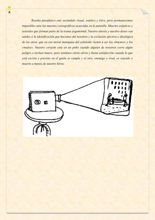 Resulta paradójico este escándalo visual, estético y ético, pero permanecemos
impasibles ante las muertes coreográficas acaecidas en la pantalla. Muertes asépticas y
teatrales que forman parte de la trama argumental. Nuestro interés y nuestro deseo van
unidos a la identificación que hacemos del nosotros y la exclusión afectiva e ideológica
de los otros, que en esa moral maniquea del celuloide vienen a ser los «buenos» y los
«malos». Nuestro corazón está en un puño cuando alguien de nosotros corre algún
peligro o incluso muere, pero sentimos cierto alivio y hasta satisfacción cuando lo que
está escrito y previsto en el guión se cumple y el otro, enemigo y rival, es vencido o
muerto a manos de nuestro héroe.
 
