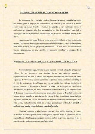 LOS DISTINTOS MEDIOS DE COMUNICACIÓN SOCIAL



         La comunicación es esencial en el ser humano, no es una capacidad exclusiva
del hombre, pero el lenguaje nos diferencia de los animales y nos coloca en el mundo
como seres superiores. Nuestro        objetivo es aprender a ser receptores críticos y
autónomos, en concreto, saber leer un periódico, ver bien la televisión y descubrir el
mensaje último de la publicidad, diferenciando los productos mediáticos buenos de los
malos.
         La comunicación puede definirse como un proceso mediante el cual un individuo
(emisor) le transmite a otro (receptor) determinada información, a través de la palabra u
otro medio (canal) con un propósito determinado. De este modo la comunicación
implica reciprocidad, en este sentido, es necesario visualizar el proceso de la
comunicación.



A) INTERNET, LIBERTAD Y SOCIEDAD: UNA PERSPECTIVA ANALÍTICA.



         Como toda tecnología, Internet es una creación cultural: refleja los principios y
valores de      sus   inventores,   que también      fueron sus primeros usuarios         y
experimentadores. Es más, al ser una tecnología de comunicación interactiva con fuerte
capacidad de retroacción, los usos de Internet se plasman en su desarrollo como red y en
el tipo de aplicaciones tecnológicas que van surgiendo. Los valores libertarios de
quienes crearon y desarrollaron Internet, a saber, los investigadores académicos
informáticos, los hackers, las redes comunitarias contraculturales y los emprendedores
de la nueva economía, determinaron una arquitectura abierta y de difícil control. Al
mismo tiempo, cuando la sociedad se dio cuenta de la extraordinaria capacidad que
representa Internet, los valores encarnados en la red se difundieron en el conjunto de la
vida social, particularmente entre las jóvenes generaciones. Internet y libertad se
hicieron para mucha gente sinónimos en todo el mundo.

         ¿Cuál es, entonces, la relación entre Internet y libertad? La historia y la cultura
de Internet lo constituyeron como tecnología de libertad. Pero la libertad no es una
página blanca sobre la que se proyectan nuestros sueños. Es el tejido áspero en el que se
manifiestan los poderes que estructuran la sociedad.
 