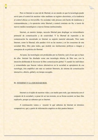 Pero ni Internet es una red de libertad, en un mundo en que la tecnología puede
servir para el control de nuestras vidas mediante su registro electrónico, ni la tendencia
al control ubicuo es irreversible. En sociedad, todo proceso está hecho de tendencias y
contratendencias, y la oposición entre libertad y control continúa sin fin, a través de
nuevos medios tecnológicos y nuevas formas institucionales.

       Internet, en nuestro tiempo, necesita libertad para desplegar su extraordinario
potencial de comunicación y de creatividad. Y la libertad de expresión y de
comunicación ha encontrado en Internet su soporte material adecuado. Pero tanto
Internet, como la libertad, sólo pueden vivir en las mentes y en los corazones de una
sociedad libre, libre para todos, que modele sus instituciones políticas a imagen y
semejanza de su práctica de libertad.

       Así pues, las tecnologías son producidas por su historia y por el uso que se hace
de ellas. Internet fue diseñada como una tecnología abierta, de libre uso, con la
intención deliberada de favorecer la libre comunicación global. Y cuando los individuos
y comunidades que buscan valores alternativos en la sociedad se apropiaron de esa
tecnología, ésta amplificó aún más su carácter libertario, de sistema de comunicación
interactivo, abierto, global y en tiempo escogido.




B). INTERNET Y LA SOCIEDAD RED.



       Internet es el tejido de nuestras vidas y un medio para todo, que interactúa con el
conjunto de la sociedad y a pesar de ser tan reciente, en su forma societal, no hace fata
explicarlo, porque ya sabemos qué es Internet.

       A continuación vamos a        resumir lo qué sabemos de Internet en términos
comparativos, qué, a partir de información empírica en diez puntos básicos:
 