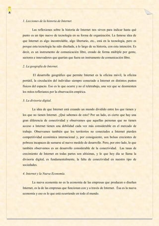 1. Lecciones de la historia de Internet.

       Las reflexiones sobre la historia de Internet nos sirven para indicar hasta qué
punto es un tipo nuevo de tecnología en su forma de organización. La famosa idea de
que Internet es algo incontrolable, algo libertario, etc., está en la tecnología, pero es
porque esta tecnología ha sido diseñada, a lo largo de su historia, con esta intención. Es
decir, es un instrumento de comunicación libre, creado de forma múltiple por gente,
sectores e innovadores que querían que fuera un instrumento de comunicación libre.

2. La geografía de Internet.

        El desarrollo geográfico que permite Internet es la oficina móvil, la oficina
portátil, la circulación del individuo siempre conectado a Internet en distintos puntos
físicos del espacio. Eso es lo que ocurre y no el teletrabajo, una vez que se desmienten
los mitos toflerianos por la observación empírica.

3. La divisoria digital.

       La idea de que Internet está creando un mundo dividido entre los que tienen y
los que no tienen Internet. ¿Qué sabemos de esto? Por un lado, es cierto que hay una
gran diferencia de conectividad y observamos que aquellas personas que no tienen
acceso a Internet tienen una debilidad cada vez más considerable en el mercado de
trabajo. Observamos también que los territorios no conectados a Internet pierden
competitividad económica internacional y, por consiguiente, son bolsas crecientes de
pobreza incapaces de sumarse al nuevo modelo de desarrollo. Pero, por otro lado, lo que
también observamos es un desarrollo considerable de la conectividad. Las tasas de
crecimiento de Internet en todas partes son altísimas, y lo que hoy día se llama la
divisoria digital, es fundamentalmente, la falta de conectividad en nuestro tipo de
sociedades.

4. Internet y la Nueva Economía.

       La nueva economía no es la economía de las empresas que producen o diseñan
Internet, es la de las empresas que funcionan con y a través de Internet. Ésa es la nueva
economía y eso es lo que está ocurriendo en todo el mundo.
 