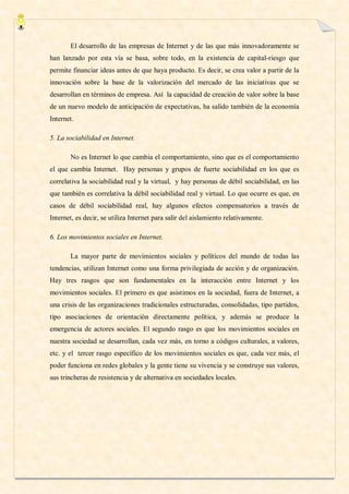El desarrollo de las empresas de Internet y de las que más innovadoramente se
han lanzado por esta vía se basa, sobre todo, en la existencia de capital-riesgo que
permite financiar ideas antes de que haya producto. Es decir, se crea valor a partir de la
innovación sobre la base de la valorización del mercado de las iniciativas que se
desarrollan en términos de empresa. Así la capacidad de creación de valor sobre la base
de un nuevo modelo de anticipación de expectativas, ha salido también de la economía
Internet.

5. La sociabilidad en Internet.

       No es Internet lo que cambia el comportamiento, sino que es el comportamiento
el que cambia Internet. Hay personas y grupos de fuerte sociabilidad en los que es
correlativa la sociabilidad real y la virtual, y hay personas de débil sociabilidad, en las
que también es correlativa la débil sociabilidad real y virtual. Lo que ocurre es que, en
casos de débil sociabilidad real, hay algunos efectos compensatorios a través de
Internet, es decir, se utiliza Internet para salir del aislamiento relativamente.

6. Los movimientos sociales en Internet.

       La mayor parte de movimientos sociales y políticos del mundo de todas las
tendencias, utilizan Internet como una forma privilegiada de acción y de organización.
Hay tres rasgos que son fundamentales en la interacción entre Internet y los
movimientos sociales. El primero es que asistimos en la sociedad, fuera de Internet, a
una crisis de las organizaciones tradicionales estructuradas, consolidadas, tipo partidos,
tipo asociaciones de orientación directamente política, y además se produce la
emergencia de actores sociales. El segundo rasgo es que los movimientos sociales en
nuestra sociedad se desarrollan, cada vez más, en torno a códigos culturales, a valores,
etc. y el tercer rasgo específico de los movimientos sociales es que, cada vez más, el
poder funciona en redes globales y la gente tiene su vivencia y se construye sus valores,
sus trincheras de resistencia y de alternativa en sociedades locales.
 