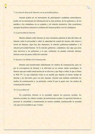 7. La relación directa de Internet con la actividad política.

       Internet podría ser un instrumento de participación ciudadana extraordinario,
podría ser un instrumento de información de la clase política, de los gobiernos y de los
partidos a los ciudadanos en su conjunto y de relación interactiva. Hay escasísimos
ejemplos de práctica interactiva cotidiana del sistema político con los ciudadanos.

8. La privacidad en Internet.

       Muchos debates sobre Internet en estos momentos plantean la idea del efecto de
Internet sobre la privacidad y sobre la capacidad de control de nuestra vida íntima a
través de Internet. Aquí hay dos elementos: la relación gobiernos-ciudadanos y la
relación privacidad-Internet. En la relación gobiernos -ciudadanos, hay algo que pone
muy nerviosos a los gobiernos y es que, realmente, no pueden controlar Internet,
Internet como tal, parece difícil de controlar.

9. Internet y los Medios de Comunicación.

       Internet está transformado radicalmente los medios de comunicación, pero no
por la convergencia de Internet y la televisión en un mismo medio tecnológico, la
famosa caja que tendrá usted encima de su televisor y que llega a todos, lo que se llama
la Web TV. Lo que realmente existe es un mueble que dispone al mismo tiempo de
Internet y de televisión, pero son dos sistemas. Internet está también cambiando los
medios de comunicación y, en particular, contra lo que la gente cree, los medios de
comunicación escritos.

10. La sociedad red.

       En conclusión, Internet es la sociedad, expresa los procesos sociales, los
intereses sociales, los valores sociales, las instituciones sociales. Lo que hace Internet es
procesar la virtualidad y transformarla en nuestra realidad, constituyendo la sociedad
red, que es la sociedad en que vivimos.
 