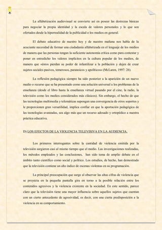 La alfabetización audiovisual se convierte así en poseer las destrezas básicas
para negociar la propia identidad y la escala de valores personales y lo que son
ofertados desde la hiperrealidad de la publicidad o los medios en general.

       El debate educativo de nuestro hoy y de nuestro mañana nos habla de la
acuciante necesidad de formar una ciudadanía alfabetizada en el lenguaje de los medios
de manera que las personas tengan la suficiente autonomía crítica como para contestar y
poner en entredicho los valores implícitos en la cultura popular de los medios, de
manera que «éstos pierdan su poder de infantilizar a la población y dejen de crear
sujetos sociales pasivos, temerosos, paranoicos y apolíticos» (McLaren, 1997: 26).

       La reflexión pedagógica siempre ha sido posterior a la aparición de un nuevo
medio o recurso que se ha presentado como una solución universal a los problemas de la
enseñanza (desde el libro hasta la enseñanza virtual pasando por el cine, la radio, la
televisión como los medios considerados más clásicos). Sin embargo, el hecho de que
las tecnologías multimedia y telemáticas supongan una convergencia de otros soportes y
le proporcionen gran versatilidad, implica confiar en que la aportación pedagógica de
las tecnologías avanzadas, sea algo más que un recurso adosado y ortopédico a nuestra
práctica educativa.



D) LOS EFECTOS DE LA VIOLENCIA TELEVISIVA EN LA AUDIENCIA.


       Los primeros interrogantes sobre la cantidad de violencia emitida por la
televisión surgieron casi al mismo tiempo que el medio. Las investigaciones realizadas,
los métodos empleados y las conclusiones, han sido tema de amplio debate en el
ámbito tanto científico como social y político. Los estudios, de hecho, han demostrado
que la televisión contiene un alto índice de escenas violentas en su programación.

       La principal preocupación que surge al observar las altas cifras de violencia que
se proyecta en la pequeña pantalla gira en torno a la posible relación entre los
contenidos agresivos y la violencia existente en la sociedad. En este sentido, parece
claro que la televisión tiene una mayor influencia sobre aquellos sujetos que cuentan
con un cierto antecedente de agresividad, es decir, con una cierta predisposición a la
violencia en su comportamiento.
 