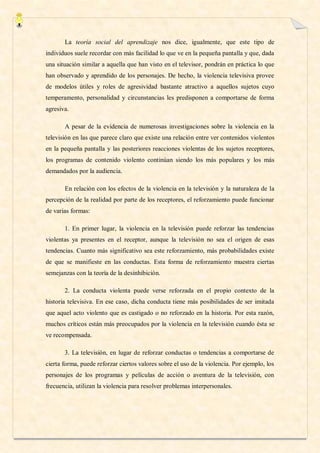 La teoría social del aprendizaje nos dice, igualmente, que este tipo de
individuos suele recordar con más facilidad lo que ve en la pequeña pantalla y que, dada
una situación similar a aquella que han visto en el televisor, pondrán en práctica lo que
han observado y aprendido de los personajes. De hecho, la violencia televisiva provee
de modelos útiles y roles de agresividad bastante atractivo a aquellos sujetos cuyo
temperamento, personalidad y circunstancias les predisponen a comportarse de forma
agresiva.

       A pesar de la evidencia de numerosas investigaciones sobre la violencia en la
televisión en las que parece claro que existe una relación entre ver contenidos violentos
en la pequeña pantalla y las posteriores reacciones violentas de los sujetos receptores,
los programas de contenido violento continúan siendo los más populares y los más
demandados por la audiencia.

       En relación con los efectos de la violencia en la televisión y la naturaleza de la
percepción de la realidad por parte de los receptores, el reforzamiento puede funcionar
de varias formas:

       1. En primer lugar, la violencia en la televisión puede reforzar las tendencias
violentas ya presentes en el receptor, aunque la televisión no sea el origen de esas
tendencias. Cuanto más significativo sea este reforzamiento, más probabilidades existe
de que se manifieste en las conductas. Esta forma de reforzamiento muestra ciertas
semejanzas con la teoría de la desinhibición.

       2. La conducta violenta puede verse reforzada en el propio contexto de la
historia televisiva. En ese caso, dicha conducta tiene más posibilidades de ser imitada
que aquel acto violento que es castigado o no reforzado en la historia. Por esta razón,
muchos críticos están más preocupados por la violencia en la televisión cuando ésta se
ve recompensada.

       3. La televisión, en lugar de reforzar conductas o tendencias a comportarse de
cierta forma, puede reforzar ciertos valores sobre el uso de la violencia. Por ejemplo, los
personajes de los programas y películas de acción o aventura de la televisión, con
frecuencia, utilizan la violencia para resolver problemas interpersonales.
 