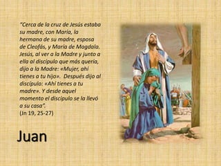 Juan
“Cerca de la cruz de Jesús estaba
su madre, con María, la
hermana de su madre, esposa
de Cleofás, y María de Magdala.
Jesús, al ver a la Madre y junto a
ella al discípulo que más quería,
dijo a la Madre: «Mujer, ahí
tienes a tu hijo». Después dijo al
discípulo: «Ahí tienes a tu
madre». Y desde aquel
momento el discípulo se la llevó
a su casa”.
(Jn 19, 25-27)
 