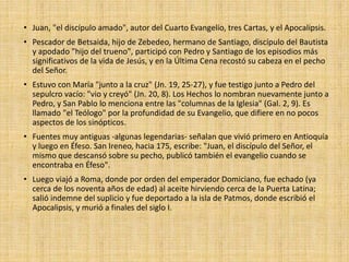 • Juan, "el discípulo amado", autor del Cuarto Evangelio, tres Cartas, y el Apocalipsis.
• Pescador de Betsaida, hijo de Zebedeo, hermano de Santiago, discípulo del Bautista
y apodado "hijo del trueno", participó con Pedro y Santiago de los episodios más
significativos de la vida de Jesús, y en la Última Cena recostó su cabeza en el pecho
del Señor.
• Estuvo con María "junto a la cruz" (Jn. 19, 25-27), y fue testigo junto a Pedro del
sepulcro vacío: "vio y creyó" (Jn. 20, 8). Los Hechos lo nombran nuevamente junto a
Pedro, y San Pablo lo menciona entre las "columnas de la Iglesia" (Gal. 2, 9). Es
llamado "el Teólogo" por la profundidad de su Evangelio, que difiere en no pocos
aspectos de los sinópticos.
• Fuentes muy antiguas -algunas legendarias- señalan que vivió primero en Antioquía
y luego en Éfeso. San Ireneo, hacia 175, escribe: "Juan, el discípulo del Señor, el
mismo que descansó sobre su pecho, publicó también el evangelio cuando se
encontraba en Éfeso".
• Luego viajó a Roma, donde por orden del emperador Domiciano, fue echado (ya
cerca de los noventa años de edad) al aceite hirviendo cerca de la Puerta Latina;
salió indemne del suplicio y fue deportado a la isla de Patmos, donde escribió el
Apocalipsis, y murió a finales del siglo I.
 