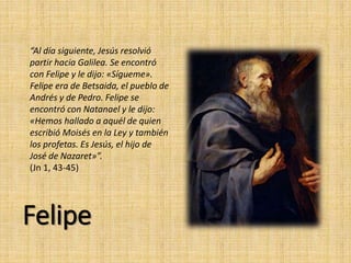 Felipe
“Al día siguiente, Jesús resolvió
partir hacia Galilea. Se encontró
con Felipe y le dijo: «Sígueme».
Felipe era de Betsaida, el pueblo de
Andrés y de Pedro. Felipe se
encontró con Natanael y le dijo:
«Hemos hallado a aquél de quien
escribió Moisés en la Ley y también
los profetas. Es Jesús, el hijo de
José de Nazaret»”.
(Jn 1, 43-45)
 