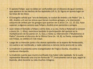 • El apóstol Felipe -que no debe ser confundido con el diácono de igual nombre,
que aparece en los Hechos de los Apóstoles (cfr. 6, 5)- figura en quinto lugar en
las listas de los Doce.
• El Evangelio señala que "era de Betsaida, la ciudad de Andrés y de Pedro" (Jn. 1,
44). Andrés y él son los únicos que tienen nombres griegos, y la intercesión
conjunta de ambos por los griegos que querían ver a Jesús ( Jn. 12, 21-22), hace
suponer a algunos autores que Felipe y Andrés eran parientes o amigos.
• Juan relata el llamado a Felipe y cómo éste, a su vez, invita a Natanael a conocer
a Jesús (Jn. 1, 43ss), menciona también la participación del apóstol en la
multiplicación de los panes (Jn. 6, 5ss), y relata su intervención ("Muéstranos al
Padre") durante el discurso de la Última Cena (Jn. 14, 8); su fiesta, compartida
con Felipe, se celebra el 3 de mayo.
• Luego de su mención junto a los demás apóstoles en la espera de Pentecostés,
no vuelve a ser nombrado, y nada sabemos a ciencia cierta acerca de su vida.
• La tradición lo presenta como evangelizador de Frigia o Escitia, situando su
tumba en Hierápolis.
• La tradición cuenta que murió crucificado tras haber sido lapidado. Se lo suele
representar llevando una cruz en forma de "T", instrumento con el que, según la
leyenda, obró durante su vida muchos milagros.
 