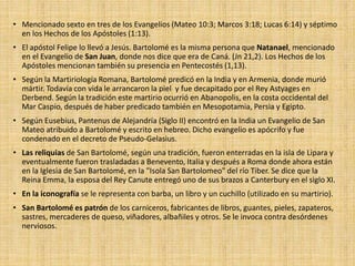 • Mencionado sexto en tres de los Evangelios (Mateo 10:3; Marcos 3:18; Lucas 6:14) y séptimo
en los Hechos de los Apóstoles (1:13).
• El apóstol Felipe lo llevó a Jesús. Bartolomé es la misma persona que Natanael, mencionado
en el Evangelio de San Juan, donde nos dice que era de Caná. (Jn 21,2). Los Hechos de los
Apóstoles mencionan también su presencia en Pentecostés (1,13).
• Según la Martiriología Romana, Bartolomé predicó en la India y en Armenia, donde murió
mártir. Todavía con vida le arrancaron la piel y fue decapitado por el Rey Astyages en
Derbend. Según la tradición este martirio ocurrió en Abanopolis, en la costa occidental del
Mar Caspio, después de haber predicado también en Mesopotamia, Persia y Egipto.
• Según Eusebius, Pantenus de Alejandría (Siglo II) encontró en la India un Evangelio de San
Mateo atribuido a Bartolomé y escrito en hebreo. Dicho evangelio es apócrifo y fue
condenado en el decreto de Pseudo-Gelasius.
• Las reliquias de San Bartolomé, según una tradición, fueron enterradas en la isla de Lipara y
eventualmente fueron trasladadas a Benevento, Italia y después a Roma donde ahora están
en la Iglesia de San Bartolomé, en la "Isola San Bartolomeo" del río Tiber. Se dice que la
Reina Emma, la esposa del Rey Canute entregó uno de sus brazos a Canterbury en el siglo XI.
• En la iconografía se le representa con barba, un libro y un cuchillo (utilizado en su martirio).
• San Bartolomé es patrón de los carniceros, fabricantes de libros, guantes, pieles, zapateros,
sastres, mercaderes de queso, viñadores, albañiles y otros. Se le invoca contra desórdenes
nerviosos.
 
