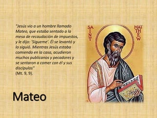 Mateo
"Jesús vio a un hombre llamado
Mateo, que estaba sentado a la
mesa de recaudación de impuestos,
y le dijo: 'Sígueme'. Él se levantó y
lo siguió. Mientras Jesús estaba
comiendo en la casa, acudieron
muchos publicanos y pecadores y
se sentaron a comer con él y sus
discípulos"
(Mt. 9, 9).
 