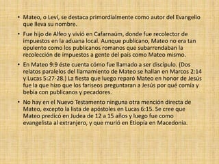 • Mateo, o Leví, se destaca primordialmente como autor del Evangelio
que lleva su nombre.
• Fue hijo de Alfeo y vivió en Cafarnaúm, donde fue recolector de
impuestos en la aduana local. Aunque publicano, Mateo no era tan
opulento como los publicanos romanos que subarrendaban la
recolección de impuestos a gente del país como Mateo mismo.
• En Mateo 9:9 éste cuenta cómo fue llamado a ser discípulo. (Dos
relatos paralelos del llamamiento de Mateo se hallan en Marcos 2:14
y Lucas 5:27-28.) La fiesta que luego reparó Mateo en honor de Jesús
fue la que hizo que los fariseos preguntaran a Jesús por qué comía y
bebía con publicanos y pecadores.
• No hay en el Nuevo Testamento ninguna otra mención directa de
Mateo, excepto la lista de apóstoles en Lucas 6:15. Se cree que
Mateo predicó en Judea de 12 a 15 años y luego fue como
evangelista al extranjero, y que murió en Etiopía en Macedonia.
 