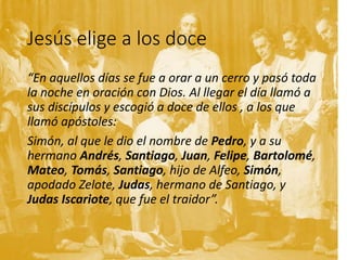 Jesús elige a los doce
“En aquellos días se fue a orar a un cerro y pasó toda
la noche en oración con Dios. Al llegar el día llamó a
sus discípulos y escogió a doce de ellos , a los que
llamó apóstoles:
Simón, al que le dio el nombre de Pedro, y a su
hermano Andrés, Santiago, Juan, Felipe, Bartolomé,
Mateo, Tomás, Santiago, hijo de Alfeo, Simón,
apodado Zelote, Judas, hermano de Santiago, y
Judas Iscariote, que fue el traidor”.
 