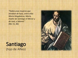 Santiago
(hijo de Alfeo)
“Había unas mujeres que
miraban de lejos, entre ellas
María Magdalena, María,
madre de Santiago el Menor y
de José, y Salomé.”
(Mc 15, 40)
 