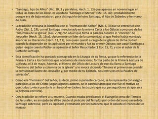 • "Santiago, hijo de Alfeo" (Mc. 10, 3 y paralelos; Hech. 1, 13) que aparece en noveno lugar en
todas las listas de los Doce, es apodado "Santiago el Menor" (Mc. 15, 40) -probablemente
porque era de baja estatura-, para distinguirlo del otro Santiago, el hijo de Zebedeo y hermano
de Juan.
• La tradición cristiana lo identifica con el "hermano del Señor" (Mc. 6, 3) que se entrevistó con
Pablo (Gal. 1, 19); con el Santiago mencionado en la misma Carta a los Gálatas como una de las
"columnas de la Iglesia" (Gal. 2, 9); con aquél que toma la palabra durante el "concilio" de
Jerusalén (Hech. 15, 13ss), obviamente un líder de la comunidad, al que Pedro había mandado
anunciar su liberación (Hech. 12, 17); con quien quedó a cargo de la Iglesia de dicha ciudad
cuando la dispersión de los apóstoles por el mundo y fue su primer Obispo; con aquél Santiago a
quien -según cuenta Pablo- se apareció el Señor Resucitado (1 Cor. 15, 7); y con el autor de la
Carta de Santiago.
• Esta identificación ha quedado consagrada en la Liturgia de su fiesta, ya que la referencia de la
Primera Carta a los Corintios que acabamos de mencionar, forma parte de la Primera Lectura de
su fiesta, el 3 de mayo. Además, el Himno del Oficio de Lectura de ese día llama a Santiago
"hermano del Señor y columna de la Iglesia" y lo invoca diciendo "Tú eres el primero en presidir
la comunidad ilustre de Jerusalén y, por medio de tu Epístola, nos instruyes en la Palabra de
salvación".
• Como era "hermano" del Señor, es decir, primo o pariente cercano, se lo representa con rasgos
parecidos a los de Cristo (según algunos autores, se le parecía tanto que ese fue el motivo de
que Judas tuviera que darle un beso al verdadero Jesús para que sus perseguidores atraparan a
la persona correcta).
• Otra tradición se refiere a su muerte. Cuando estaba predicando el Evangelio cerca del Templo
de Jerusalén, es arrojado de allí (o desde el pináculo del Templo) por orden del sumo sacerdote.
Santiago sobrevive, pero es lapidado y rematado por un batanero, que le aplasta el cráneo de un
mazazo
 