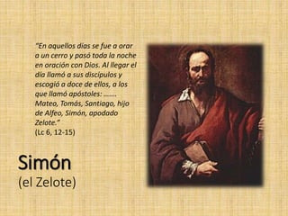 Simón
(el Zelote)
“En aquellos días se fue a orar
a un cerro y pasó toda la noche
en oración con Dios. Al llegar el
día llamó a sus discípulos y
escogió a doce de ellos, a los
que llamó apóstoles: …….
Mateo, Tomás, Santiago, hijo
de Alfeo, Simón, apodado
Zelote.”
(Lc 6, 12-15)
 