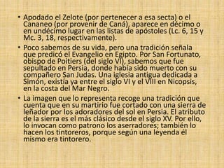 • Apodado el Zelote (por pertenecer a esa secta) o el
Cananeo (por provenir de Caná), aparece en décimo o
en undécimo lugar en las listas de apóstoles (Lc. 6, 15 y
Mc. 3, 18, respectivamente).
• Poco sabemos de su vida, pero una tradición señala
que predicó el Evangelio en Egipto. Por San Fortunato,
obispo de Poitiers (del siglo VI), sabemos que fue
sepultado en Persia, donde había sido muerto con su
compañero San Judas. Una iglesia antigua dedicada a
Simón, existía ya entre el siglo VI y el VIII en Nicopsis,
en la costa del Mar Negro.
• La imagen que lo representa recoge una tradición que
cuenta que en su martirio fue cortado con una sierra de
leñador por los adoradores del sol en Persia. El atributo
de la sierra es el más clásico desde el siglo XV. Por ello,
lo invocan como patrono los aserradores; también lo
hacen los tintoreros, porque según una leyenda él
mismo era tintorero.
 