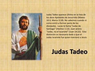 Judas Tadeo aparece último en la lista de
los doce Apóstoles de Jesucristo (Mateo
10:3, Marco 3:18). No sabemos cuando ni
como entró a formar parte de los
discípulos. Lucas le llama "Judas de
Santiago" (Hechos 1:13). Juan aclara:
"Judas, no el Iscariote" (Juan 14:22). Esta
distinción es necesaria dado a que el
Judas Iscariote fue quien traicionó a Jesús.
Judas Tadeo
 