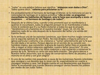 • "Judas" es una palabra hebrea que significa: "alabanzas sean dadas a Dios”.
Tadeo quiere decir: "valiente para proclamar su fe"
• Era probablemente el hermano de Santiago el Menor, se lo menciona así por la
notoriedad de Santiago en la Iglesia primitiva "¿No es éste -se preguntan
maravillados los habitantes de Nazaret, ante la fama que acompaña a Jesús- el
carpintero . . . el hermano de Santiago y de Judas?".
• Después de la Ultima Cena, cuando Cristo prometió que se manifestaría a
quienes le escuchasen, Judas le preguntó porqué no se manifestaba a todos.
Cristo le contestó que El y su Padre visitarían a todos los que le amasen:
"Vendremos a él y haremos en él nuestra morada" (Juan, 14, 22-23). No
sabemos nada de su vida después de la Ascensión del Señor y la venida del
Espíritu Santo.
• Se le atribuye una de las epístolas canónicas, que tiene muchos rasgos comunes
con la segunda epístola de San Pedro. No está dirigida a ninguna persona ni
iglesia particular y exhorta a los cristianos a "luchar valientemente por la fe que
ha sido dada a los santos. Porque algunos en el secreto de su corazón son . . .
hombres impíos, que convierten la gracia de nuestro Señor Dios en ocasión de
riña y niegan al único soberano regulador, nuestro Señor Jesucristo". Es una
severa amonestación contra los falsos maestros y una invitación a conservar la
pureza de la fe. Termina su carta con esta bella oración: "Sea gloria eterna a
Nuestro Señor Jesucristo, que es capaz de conservarnos libres de pecados, y sin
mancha en el alma y con gran alegría".
• Es uno de los santos más populares a causa de los numerosos favores celestiales
que consigue a sus devotos que le rezan con fe, especialmente en cuanto a
conseguir empleo o casa. San Brígida cuenta en sus Revelaciones que Nuestro
Señor le recomendó que cuando deseara conseguir ciertos favores los pidiera
por medio de San Judas Tadeo.
 