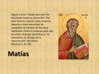 Siguió a Jesús "desde que este fue
bautizado hasta su ascensión". Por
este motivo, cuando Judas Iscariote
desertó y hubo necesidad de
completar el número de los doce
Apóstoles, Pedro lo propuso para que
se uniera al grupo apostólico y "se
convirtiera en testigo de la
resurrección" del Señor.
(Hechos 1, 15-26)
Matías
 