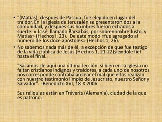 • "(Matías), después de Pascua, fue elegido en lugar del
traidor. En la Iglesia de Jerusalén se presentaron dos a la
comunidad, y después sus hombres fueron echados a
suerte: « José, llamado Barsabás, por sobrenombre Justo, y
Matías» (Hechos l, 23). De este modo «fue agregado al
número de los doce apóstoles» (Hechos 1, 26).
• No sabemos nada más de él, a excepción de que fue testigo
de la vida pública de Jesús (Hechos 1, 21-22)siéndole fiel
hasta el final.
"Sacamos de aquí una última lección: si bien en la Iglesia no
faltan cristianos indignos y traidores, a cada uno de nosotros
nos corresponde contrabalancear el mal que ellos realizan
con nuestro testimonio limpio de Jesucristo, nuestro Señor y
Salvador". -Benedicto XVI, 18 X 2006
Sus reliquias están en Tréveris (Alemania), ciudad de la que
es patrono.
 