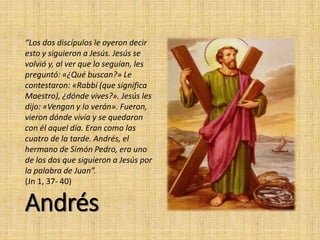 Andrés
“Los dos discípulos le oyeron decir
esto y siguieron a Jesús. Jesús se
volvió y, al ver que lo seguían, les
preguntó: «¿Qué buscan?» Le
contestaron: «Rabbí (que significa
Maestro), ¿dónde vives?». Jesús les
dijo: «Vengan y lo verán». Fueron,
vieron dónde vivía y se quedaron
con él aquel día. Eran como las
cuatro de la tarde. Andrés, el
hermano de Simón Pedro, era uno
de los dos que siguieron a Jesús por
la palabra de Juan”.
(Jn 1, 37- 40)
 