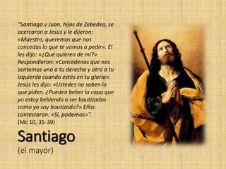 Santiago
(el mayor)
“Santiago y Juan, hijos de Zebedeo, se
acercaron a Jesús y le dijeron:
«Maestro, queremos que nos
concedas lo que te vamos a pedir». El
les dijo: «¿Qué quieren de mí?».
Respondieron: «Concédenos que nos
sentemos uno a tu derecha y otro a tu
izquierda cuando estés en tu gloria».
Jesús les dijo: «Ustedes no saben lo
que piden. ¿Pueden beber la copa que
yo estoy bebiendo o ser bautizados
como yo soy bautizado?» Ellos
contestaron: «Sí, podemos»”.
(Mc 10, 35-39)
 