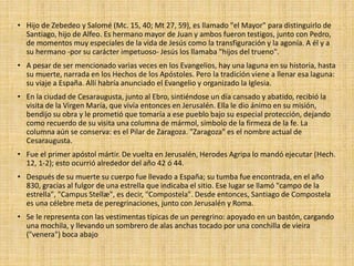 • Hijo de Zebedeo y Salomé (Mc. 15, 40; Mt 27, 59), es llamado "el Mayor" para distinguirlo de
Santiago, hijo de Alfeo. Es hermano mayor de Juan y ambos fueron testigos, junto con Pedro,
de momentos muy especiales de la vida de Jesús como la transfiguración y la agonía. A él y a
su hermano -por su carácter impetuoso- Jesús los llamaba "hijos del trueno".
• A pesar de ser mencionado varias veces en los Evangelios, hay una laguna en su historia, hasta
su muerte, narrada en los Hechos de los Apóstoles. Pero la tradición viene a llenar esa laguna:
su viaje a España. Allí habría anunciado el Evangelio y organizado la Iglesia.
• En la ciudad de Cesaraugusta, junto al Ebro, sintiéndose un día cansado y abatido, recibió la
visita de la Virgen María, que vivía entonces en Jerusalén. Ella le dio ánimo en su misión,
bendijo su obra y le prometió que tomaría a ese pueblo bajo su especial protección, dejando
como recuerdo de su visita una columna de mármol, símbolo de la firmeza de la fe. La
columna aún se conserva: es el Pilar de Zaragoza. "Zaragoza" es el nombre actual de
Cesaraugusta.
• Fue el primer apóstol mártir. De vuelta en Jerusalén, Herodes Agripa lo mandó ejecutar (Hech.
12, 1-2); esto ocurrió alrededor del año 42 ó 44.
• Después de su muerte su cuerpo fue llevado a España; su tumba fue encontrada, en el año
830, gracias al fulgor de una estrella que indicaba el sitio. Ese lugar se llamó "campo de la
estrella", "Campus Stellæ", es decir, "Compostela". Desde entonces, Santiago de Compostela
es una célebre meta de peregrinaciones, junto con Jerusalén y Roma.
• Se le representa con las vestimentas típicas de un peregrino: apoyado en un bastón, cargando
una mochila, y llevando un sombrero de alas anchas tocado por una conchilla de vieira
("venera") boca abajo
 