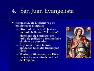 4 .  San Juan Evangelista   Fiesta el 27 de Diciembre y su emblema es el Águila Discípulo amado de Jesús a menudo le llaman “el divino”. Hermano de Santiago, era judío de galilea y desempeñaba el oficio de pescador Él y su hermano fueron apodados hijos del trueno por Jesús  Murió pacíficamente en Éfeso hacia el tercer año del reinado de Trajano. 