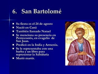 6.  San Bartolomé Su fiesta es el 24 de agosto Nació en Caná  También llamado Natael  Se menciona su presencia en Pentecostés, en evagelio  de San Juan. Predicó en la India y Armenia. Se le representaba con una barba y un libro para representar la Sabiduría Murió martir. 