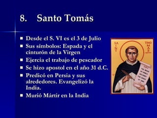8.  Santo Tomás Desde el S. VI es el 3 de Julio Sus símbolos: Espada y el cinturón de la Virgen  Ejercia el trabajo de pescador  Se hizo apostol en el año 31 d.C. Predicó en Persia y sus alrededores. Evangelizó la India. Murió Mártir en la India 