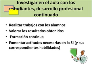 Investigar en el aula con los
    estudiantes, desarrollo profesional
               continuado
•   Realizar trabajos con los alumnos
•   Valorar los resultados obtenidos
•    Formación continua
•   Fomentar actitudes necesarias en la SI (y sus
    correspondientes habilidades)
 