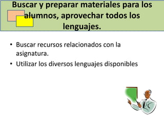 Buscar y preparar materiales para los
   alumnos, aprovechar todos los
             lenguajes.
• Buscar recursos relacionados con la
  asignatura.
• Utilizar los diversos lenguajes disponibles
 