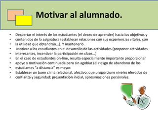 Motivar al alumnado.
•   Despertar el interés de los estudiantes (el deseo de aprender) hacia los objetivos y
•   contenidos de la asignatura (establecer relaciones con sus experiencias vitales, con
•   la utilidad que obtendrán...). Y mantenerlo.
•    Motivar a los estudiantes en el desarrollo de las actividades (proponer actividades
•   interesantes, incentivar la participación en clase...)
•   En el caso de estudiantes on-line, resulta especialmente importante proporcionar
•   apoyo y motivación continuada pero sin agobiar (el riesgo de abandono de los
•   estudiantes "a distancia" es mayor.
•   Establecer un buen clima relacional, afectivo, que proporcione niveles elevados de
•   confianza y seguridad: presentación inicial, aproximaciones personales.
 