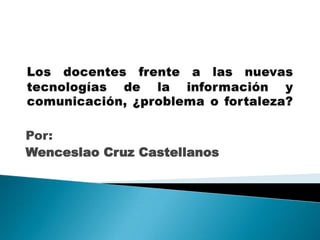 Los docentes frente a las nuevas tecnologías de la información y comunicación, ¿problema o fortaleza? Por: Wenceslao Cruz Castellanos 