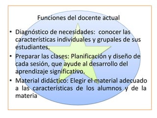 Funciones del docente actual
• Diagnóstico de necesidades: conocer las
características individuales y grupales de sus
estudiantes.
• Preparar las clases: Planificación y diseño de
cada sesión, que ayude al desarrollo del
aprendizaje significativo.
• Material didáctico: Elegir el material adecuado
a las características de los alumnos y de la
materia
 