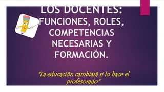 LOS DOCENTES:
FUNCIONES, ROLES,
COMPETENCIAS
NECESARIAS Y
FORMACIÓN.
"La educación cambiará si lo hace el
profesorado"
 