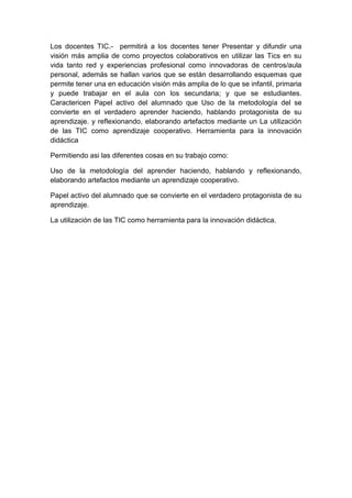 Los docentes TIC.- permitirá a los docentes tener Presentar y difundir una
visión más amplia de como proyectos colaborativos en utilizar las Tics en su
vida tanto red y experiencias profesional como innovadoras de centros/aula
personal, además se hallan varios que se están desarrollando esquemas que
permite tener una en educación visión más amplia de lo que se infantil, primaria
y puede trabajar en el aula con los secundaria; y que se estudiantes.
Caractericen Papel activo del alumnado que Uso de la metodología del se
convierte en el verdadero aprender haciendo, hablando protagonista de su
aprendizaje. y reflexionando, elaborando artefactos mediante un La utilización
de las TIC como aprendizaje cooperativo. Herramienta para la innovación
didáctica
Permitiendo asi las diferentes cosas en su trabajo como:
Uso de la metodología del aprender haciendo, hablando y reflexionando,
elaborando artefactos mediante un aprendizaje cooperativo.
Papel activo del alumnado que se convierte en el verdadero protagonista de su
aprendizaje.
La utilización de las TIC como herramienta para la innovación didáctica.
 