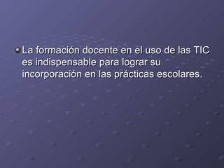 La formación docente en el uso de las TIC es indispensable para lograr su incorporación en las prácticas escolares. 