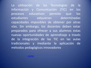 La utilización de las Tecnologías de la
Información y Comunicación (TIC) en los
procesos educativos permite que los
estudiantes     adquieran      determinadas
capacidades imposibles de obtener por otras
vías. Sin embargo, los docentes deben estar
preparados para ofrecer a sus alumnos estas
nuevas oportunidades de aprendizaje a través
de la integración de las TIC en las aulas
tradicionales y mediante la aplicación de
métodos pedagógicos innovadores

          correo
 