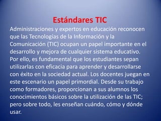 Estándares TIC
Administraciones y expertos en educación reconocen
que las Tecnologías de la Información y la
Comunicación (TIC) ocupan un papel importante en el
desarrollo y mejora de cualquier sistema educativo.
Por ello, es fundamental que los estudiantes sepan
utilizarlas con eficacia para aprender y desarrollarse
con éxito en la sociedad actual. Los docentes juegan en
este escenario un papel primordial. Desde su trabajo
como formadores, proporcionan a sus alumnos los
conocimientos básicos sobre la utilización de las TIC;
pero sobre todo, les enseñan cuándo, cómo y dónde
usar.
 
