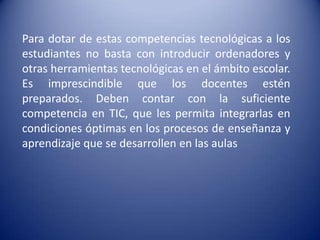 Para dotar de estas competencias tecnológicas a los
estudiantes no basta con introducir ordenadores y
otras herramientas tecnológicas en el ámbito escolar.
Es imprescindible que los docentes estén
preparados. Deben contar con la suficiente
competencia en TIC, que les permita integrarlas en
condiciones óptimas en los procesos de enseñanza y
aprendizaje que se desarrollen en las aulas
 