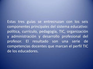 Estas tres guías se entrecruzan con los seis
componentes principales del sistema educativo:
política, currículo, pedagogía, TIC, organización
y administración y desarrollo profesional del
profesor. El resultado son una serie de
competencias docentes que marcan el perfil TIC
de los educadores.
 