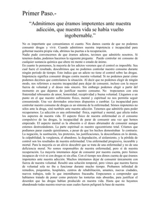 Primer Paso.-
“Admitimos que éramos impotentes ante nuestra
adicción, que nuestra vida se había vuelto
ingobernable.”
No es importante que consumíamos ni cuanto. Nos damos cuenta de que no podemos
consumir drogas y vivir. Cuando admitimos nuestra impotencia e incapacidad para
gobernar nuestra propia vida, abrimos las puertas a la recuperación.
Nadie pudo convencernos de que éramos adictos, tuvimos que admitirlo nosotros. Si
tenemos dudas, podemos hacernos la siguiente pregunta: Puedo controlar mi consumo de
cualquier sustancia química que altere mi mente o estado de ánimo.
En cuanto lo pensemos, la mayoría de los adictos veremos que el control es imposible. Sea
cual fuere el resultado, descubrimos que no podemos controlar nuestro consumo durante
ningún periodo de tiempo. Esto indica que un adicto no tiene el control sobre las drogas.
Impotencia significa consumir drogas contra nuestra voluntad. Si no podemos parar cómo
podemos decirnos que controlamos la situación. Al decir que no podemos elegir de ningún
modo, nos referimos a nuestra incapacidad para dejar de consumir, incluso con la mayor
fuerza de voluntad y el deseo más sincero. Sin embargo podemos elegir a partir del
momento en que dejamos de justificar nuestro consumo. No tropezamos con esta
fraternidad rebosantes de amor, honestidad, receptividad y buena voluntad. Llegamos a un
punto en el que nuestro sufrimiento físico, mental y espiritual no nos permitía seguir
consumiendo. Una vez derrotados estuvimos dispuestos a cambiar. La incapacidad para
controlar nuestro consumo de drogas es un síntoma de la enfermedad. Sómos impotentes no
sólos ante la droga, sinó también ante nuestra adicción. Tenemos que admitirlo para poder
recuperarnos. La adicción es una enfermedad física, espiritual y mental, que afecta todos
los aspectos de nuestra vida. El aspecto físico de nuestra enfermedad es el consumo
compulsivo de las drogas, la incapacidad de parar de consumir una vez que hemos
empezado. El aspecto mental es la obsesión o el deseo abrumador de consumir aunque
estemos destrozándonos. La parte espiritual es nuestro egocentrismo total. Críamos que
podíamos parar cuando quisiéramos, a pesar de que los hechos demostraban lo contrario.
La negación, la sustitución, los pretextos, las justificaciones, la desconfianza en lo demás,
la culpabilidad, la vergüenza, el abandono, la degradación, el aislamiento, y la pérdida de
control son los resultados de nuestra enfermedad. Una enfermedad progresiva, incurable y
mortal. Para la mayoría es un alivio descubrir que se trata de una enfermedad y no de una
deficiencia moral. No somos responsables de nuestra enfermedad, pero sí de nuestra
recuperación. La mayoría intentamos dejar de consumir por nuestra cuenta, pero fuimos
incapaces de vivir ni con drogas ni sin ellas. Con el tiempo nos dimos cuenta de que éramos
impotentes ante nuestra adicción. Muchos intentamos dejar de consumir únicamente con
fuerza de nuestra voluntad. Resultó una solución temporal, pero vimos que nuestra fuerza
de voluntad sola no iba a funcionar durante mucho tiempo. Probamos infinidad de
remedios, psiquiatras, hospitales, centros de rehabilitación, amantes, nuevas ciudades,
nuevos trabajos, todo lo que intentábamos fracasaba. Empezamos a comprender que
habíamos tratado de poner como pretexto las tonterías más absurdas, para justificar el
desorden que las drogas habían producido en nuestra vida. Hasta que no hayamos
abandonado todas nuestra reservas sean cuales fueren peligrará la base de nuestra
 