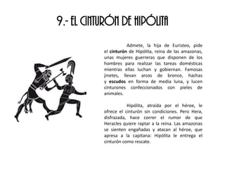9.- EL CINTURÓN DE HIPÓLITA
Admete, la hija de Euristeo, pide
el cinturón de Hipólita, reina de las amazonas,
unas mujeres guerreras que disponen de los
hombres para realizar las tareas domésticas
mientras ellas luchan y gobiernan. Famosas
jinetes, llevan arcos de bronce, hachas
y escudos en forma de media luna, y lucen
cinturones confeccionados con pieles de
animales.
Hipólita, atraída por el héroe, le
ofrece el cinturón sin condiciones. Pero Hera,
disfrazada, hace correr el rumor de que
Heracles quiere raptar a la reina. Las amazonas
se sienten engañadas y atacan al héroe, que
apresa a la capitana: Hipólita le entrega el
cinturón como rescate.
 