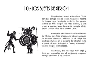 10.- LOS BUEYES DE GERIÓN
El rey Euristeo manda a Heracles a Eriteia
para que consiga hacerse con un maravilloso rebaño
de bueyes rojos. Su dueño es Gerión (un gigante
terrible de tres cuerpos con tres cabezas, y seis
brazos y piernas), quien los manda custodiar al fiel
pastor Euritión y a su perro bicéfalo Ortro.
El héroe se embarca en la copa de oro del
Sol (Helios) para llegar al occidente lejano y, después
de muchas aventuras africanas y de erigir sus
célebres columnas en el estrecho de Gibraltar, mata
al pastor, al perro y después a Gerión, atravesando
sus tres cuerpos con la espada.
Finalmente, tras un viaje muy largo y
lleno de obstáculos por el continente europeo,
entrega los bueyes al rey Euristeo.
 