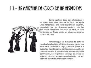 11.- LAS MANZANAS DE ORO DE LAS HESPÉRIDES
Como regalo de boda para el dios Zeus y
su esposa Hera, Gea, diosa de la Tierra, les regala
unas manzanas de oro. Hera las planta en su jardín,
custodiado por un dragón-serpiente y por las
tres ninfas Hespérides. Son hijas de Atlas, el titán
condenado por Zeus a sujetar los pilares que separan
la tierra del cielo.
Para conseguir las manzanas, tal como le
manda el rey Euristeo, el héroe tiene que pactar con
Atlas: él le sostendrá la carga, y el titán podrá ir a
buscarlas. Cuando regresa con las manzanas, Atlas se
propone llevarlas él mismo al rey, pero es engañado
por Heracles, que le pide que sostenga los pilares un
instante, mientras se pone una almohada. Una vez
liberado, huye rápidamente con el trofeo.
 