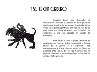 12.- EL CAN CERBERO
Heracles tiene que descender al
Inframundo y llevarse a Cerbero, el perro guardián
que impide la salida de las almas y la entrada de los
vivos. Es un perro gigantesco, con tres cabezas de las
que mana una baba venenosa, una cabellera de
serpientes y una cola acabada en aguijón de
escorpión.
Para llevar a cabo la gesta, Heracles es
preparado por Hermes (dios mensajero) y Atenea
(diosa de la guerra y la sabiduría). Tras
compadecerse y liberar algunas almas, el héroe se
presenta ante Hades, dios de los muertos: éste le
permitirá llevarse al perro si consigue dominarlo sin
armas. ¡Dicho y hecho!
 