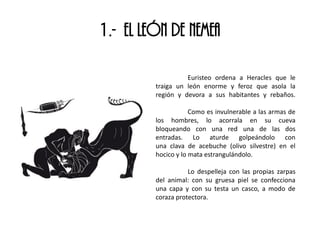 1.- EL LEÓN DE NEMEA
Euristeo ordena a Heracles que le
traiga un león enorme y feroz que asola la
región y devora a sus habitantes y rebaños.
Como es invulnerable a las armas de
los hombres, lo acorrala en su cueva
bloqueando con una red una de las dos
entradas. Lo aturde golpeándolo con
una clava de acebuche (olivo silvestre) en el
hocico y lo mata estrangulándolo.
Lo despelleja con las propias zarpas
del animal: con su gruesa piel se confecciona
una capa y con su testa un casco, a modo de
coraza protectora.
 