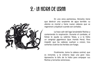 2.- LA HIDRA DE LERNA
En una zona pantanosa, Heracles tiene
que destruir una serpiente de agua terrible: su
aliento es mortal y tiene nueve cabezas que se
regeneran y duplican cuando son cortadas.
La hace salir del lago lanzándole flechas y
conteniendo la respiración. Durante el combate, al
héroe le ayuda su sobrino Yolao, y a la hidra
un cangrejo gigantesco (que manda Hera). Para
impedir que las cabezas vuelvan a crecer, tras
cortarlas cicatriza las heridas con fuego.
Finalmente, toma la cabeza central, que
es inmortal, y la entierra bajo una gran roca.
Aprovecha la bilis de la hidra para empapar sus
flechas y tornarlas venenosas.
 